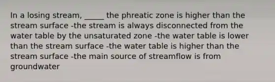 In a losing stream, _____ the phreatic zone is higher than the stream surface -the stream is always disconnected from <a href='https://www.questionai.com/knowledge/kra6qgcwqy-the-water-table' class='anchor-knowledge'>the water table</a> by the unsaturated zone -the water table is lower than the stream surface -the water table is higher than the stream surface -the main source of streamflow is from groundwater