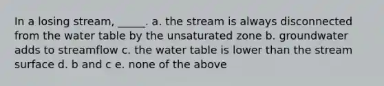 In a losing stream, _____. a. the stream is always disconnected from the water table by the unsaturated zone b. groundwater adds to streamflow c. the water table is lower than the stream surface d. b and c e. none of the above