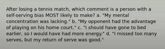 After losing a tennis match, which comment is a person with a self-serving bias MOST likely to make? a. "My mental concentration was lacking." b. "My opponent had the advantage of playing on his home court." c. "I should have gone to bed earlier, so I would have had more energy." d. "I missed too many serves, but my return of serve was good."