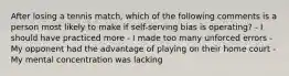 After losing a tennis match, which of the following comments is a person most likely to make if self-serving bias is operating? - I should have practiced more - I made too many unforced errors - My opponent had the advantage of playing on their home court - My mental concentration was lacking