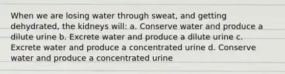 When we are losing water through sweat, and getting dehydrated, the kidneys will: a. Conserve water and produce a dilute urine b. Excrete water and produce a dilute urine c. Excrete water and produce a concentrated urine d. Conserve water and produce a concentrated urine