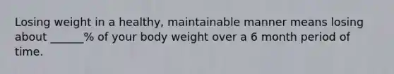 Losing weight in a healthy, maintainable manner means losing about ______% of your body weight over a 6 month period of time.