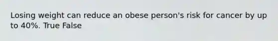 Losing weight can reduce an obese person's risk for cancer by up to 40%. True False