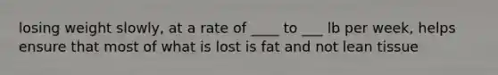 losing weight slowly, at a rate of ____ to ___ lb per week, helps ensure that most of what is lost is fat and not lean tissue