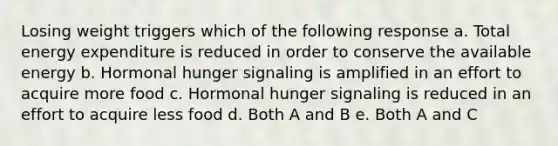 Losing weight triggers which of the following response a. Total energy expenditure is reduced in order to conserve the available energy b. Hormonal hunger signaling is amplified in an effort to acquire more food c. Hormonal hunger signaling is reduced in an effort to acquire less food d. Both A and B e. Both A and C