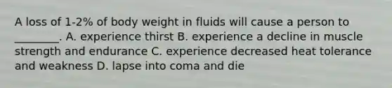 A loss of 1-2% of body weight in fluids will cause a person to ________. A. experience thirst B. experience a decline in muscle strength and endurance C. experience decreased heat tolerance and weakness D. lapse into coma and die