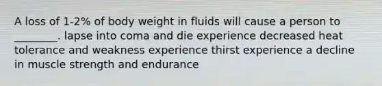 A loss of 1-2% of body weight in fluids will cause a person to ________. lapse into coma and die experience decreased heat tolerance and weakness experience thirst experience a decline in muscle strength and endurance