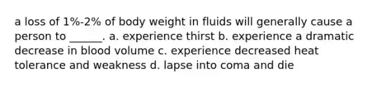 a loss of 1%-2% of body weight in fluids will generally cause a person to ______. a. experience thirst b. experience a dramatic decrease in blood volume c. experience decreased heat tolerance and weakness d. lapse into coma and die