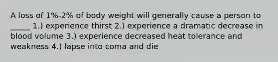 A loss of 1%-2% of body weight will generally cause a person to _____ 1.) experience thirst 2.) experience a dramatic decrease in blood volume 3.) experience decreased heat tolerance and weakness 4.) lapse into coma and die