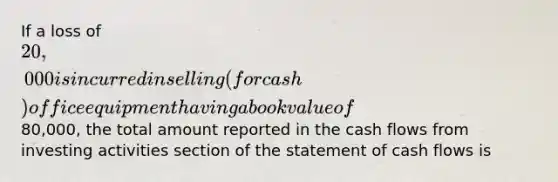 If a loss of 20,000 is incurred in selling (for cash) office equipment having a book value of80,000, the total amount reported in the cash flows from investing activities section of the statement of cash flows is