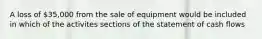 A loss of 35,000 from the sale of equipment would be included in which of the activites sections of the statement of cash flows