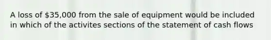 A loss of 35,000 from the sale of equipment would be included in which of the activites sections of the statement of cash flows