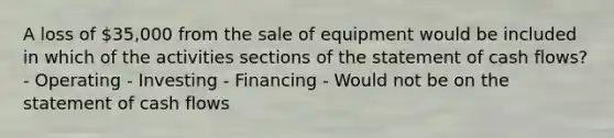 A loss of 35,000 from the sale of equipment would be included in which of the activities sections of the statement of cash flows? - Operating - Investing - Financing - Would not be on the statement of cash flows