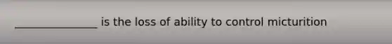 _______________ is the loss of ability to control micturition