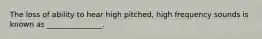 The loss of ability to hear high pitched, high frequency sounds is known as _______________.