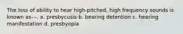 The loss of ability to hear high-pitched, high frequency sounds is known as---. a. presbycusis b. bearing detention c. hearing manifestation d. presbyopia