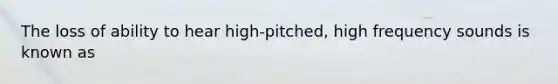 The loss of ability to hear high-pitched, high frequency sounds is known as