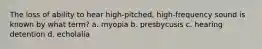 The loss of ability to hear high-pitched, high-frequency sound is known by what term? a. myopia b. presbycusis c. hearing detention d. echolalia