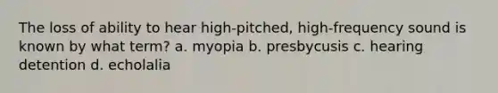 The loss of ability to hear high-pitched, high-frequency sound is known by what term? a. myopia b. presbycusis c. hearing detention d. echolalia