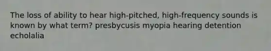 The loss of ability to hear high-pitched, high-frequency sounds is known by what term? presbycusis myopia hearing detention echolalia