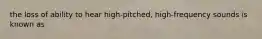 the loss of ability to hear high-pitched, high-frequency sounds is known as