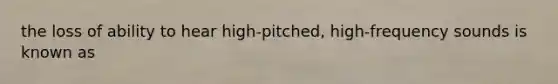 the loss of ability to hear high-pitched, high-frequency sounds is known as