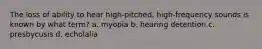 The loss of ability to hear high-pitched, high-frequency sounds is known by what term? a. myopia b. hearing detention c. presbycusis d. echolalia