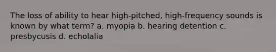 The loss of ability to hear high-pitched, high-frequency sounds is known by what term? a. myopia b. hearing detention c. presbycusis d. echolalia