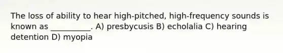 The loss of ability to hear high-pitched, high-frequency sounds is known as __________. A) presbycusis B) echolalia C) hearing detention D) myopia