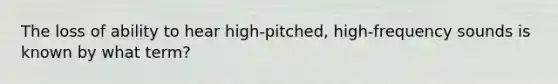 The loss of ability to hear high-pitched, high-frequency sounds is known by what term?