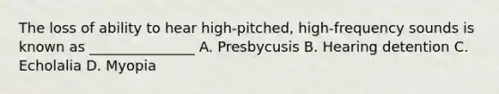 The loss of ability to hear high-pitched, high-frequency sounds is known as _______________ A. Presbycusis B. Hearing detention C. Echolalia D. Myopia