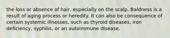 the loss or absence of hair, especially on the scalp. Baldness is a result of aging process or heredity. It can also be consequence of certain systemic illnesses, such as thyroid diseases, iron deficiency, syphilis, or an autoimmune disease.