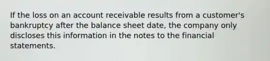 If the loss on an account receivable results from a customer's bankruptcy after the balance sheet date, the company only discloses this information in the notes to the financial statements.