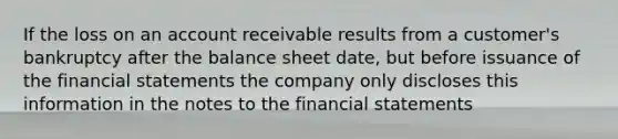 If the loss on an account receivable results from a customer's bankruptcy after the balance sheet date, but before issuance of the financial statements the company only discloses this information in the notes to the financial statements