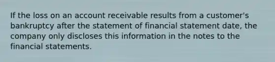 If the loss on an account receivable results from a customer's bankruptcy after the statement of financial statement date, the company only discloses this information in the notes to the financial statements.