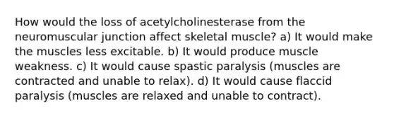 How would the loss of acetylcholinesterase from the neuromuscular junction affect skeletal muscle? a) It would make the muscles less excitable. b) It would produce muscle weakness. c) It would cause spastic paralysis (muscles are contracted and unable to relax). d) It would cause flaccid paralysis (muscles are relaxed and unable to contract).