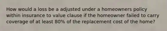 How would a loss be a adjusted under a homeowners policy within insurance to value clause if the homeowner failed to carry coverage of at least 80% of the replacement cost of the home?