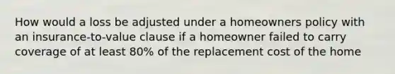 How would a loss be adjusted under a homeowners policy with an insurance-to-value clause if a homeowner failed to carry coverage of at least 80% of the replacement cost of the home