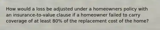 How would a loss be adjusted under a homeowners policy with an insurance-to-value clause if a homeowner failed to carry coverage of at least 80% of the replacement cost of the home?