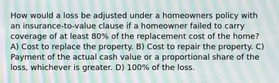 How would a loss be adjusted under a homeowners policy with an insurance-to-value clause if a homeowner failed to carry coverage of at least 80% of the replacement cost of the home? A) Cost to replace the property. B) Cost to repair the property. C) Payment of the actual cash value or a proportional share of the loss, whichever is greater. D) 100% of the loss.