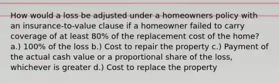 How would a loss be adjusted under a homeowners policy with an insurance-to-value clause if a homeowner failed to carry coverage of at least 80% of the replacement cost of the home? a.) 100% of the loss b.) Cost to repair the property c.) Payment of the actual cash value or a proportional share of the loss, whichever is greater d.) Cost to replace the property