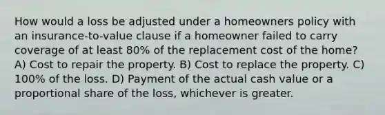 How would a loss be adjusted under a homeowners policy with an insurance-to-value clause if a homeowner failed to carry coverage of at least 80% of the replacement cost of the home? A) Cost to repair the property. B) Cost to replace the property. C) 100% of the loss. D) Payment of the actual cash value or a proportional share of the loss, whichever is greater.