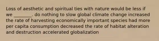 Loss of aesthetic and spiritual ties with nature would be less if we ________. do nothing to slow global climate change increased the rate of harvesting economically important species had more per capita consumption decreased the rate of habitat alteration and destruction accelerated globalization