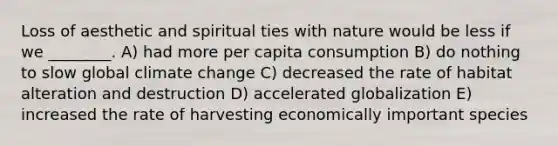 Loss of aesthetic and spiritual ties with nature would be less if we ________. A) had more per capita consumption B) do nothing to slow global climate change C) decreased the rate of habitat alteration and destruction D) accelerated globalization E) increased the rate of harvesting economically important species