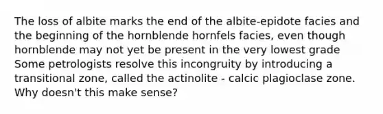 The loss of albite marks the end of the albite-epidote facies and the beginning of the hornblende hornfels facies, even though hornblende may not yet be present in the very lowest grade Some petrologists resolve this incongruity by introducing a transitional zone, called the actinolite - calcic plagioclase zone. Why doesn't this make sense?