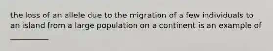 the loss of an allele due to the migration of a few individuals to an island from a large population on a continent is an example of __________