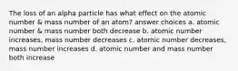 The loss of an alpha particle has what effect on the atomic number & mass number of an atom? answer choices a. atomic number & mass number both decrease b. atomic number increases, mass number decreases c. atomic number decreases, mass number increases d. atomic number and mass number both increase