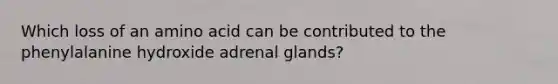 Which loss of an amino acid can be contributed to the phenylalanine hydroxide adrenal glands?