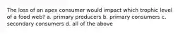 The loss of an apex consumer would impact which trophic level of a food web? a. primary producers b. primary consumers c. secondary consumers d. all of the above