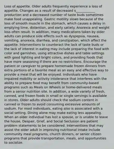 Loss of appetite. Older adults frequently experience a loss of appetite. Changes as a result of decreased s____________ production and a decreased number of taste buds sometimes make food unappealing. Gastric motility slows because of the loss of smooth muscle in the stomach, which causes a delay in emptying time, distention, and early satiety. Anorexia and weight loss often result. In addition, many medications taken by older adults can produce side effects such as dyspepsia, nausea, vomiting, anorexia, diarrhea, and constipation, which affect the appetite. Interventions to counteract the lack of taste buds or the lack of interest in eating may include preparing the food with color and garnishes, using attractive dishes and table settings with good lighting and bright colors, and providing foods that have more seasoning if there are no restrictions. Encourage the patient or caregiver to prepare homemade frozen dinners from extra portions of a favorite meal as an easy and effective way to provide a meal that will be enjoyed. Individuals who have impaired mobility or activity intolerance that interferes with the ability to prepare food may benefit from community-based programs such as Meals on Wheels or home-delivered meals from a senior nutrition site. In addition, a wide variety of fresh, canned, and frozen foods in small or single servings is available in stores. Older adults should check the sodium content in canned or frozen to avoid consuming excessive amounts of sodium. For most individuals, eating also is associated with a social setting. Dining alone may make eating less appealing. When an older individual has lost a spouse, or is unable to leave the house, Despair, Grief, and Social Seclusion are patient problem statements to be considered. Interventions that may assist the older adult in improving nutritional intake include community meal programs, church dinners, or senior citizen programs that provide transportation, meals, and opportunities to socialize.